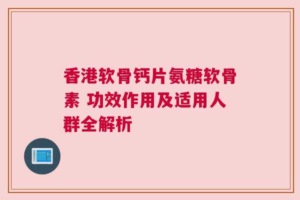 香港软骨钙片氨糖软骨素 功效作用及适用人群全解析