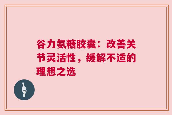 谷力氨糖胶囊：改善关节灵活性，缓解不适的理想之选