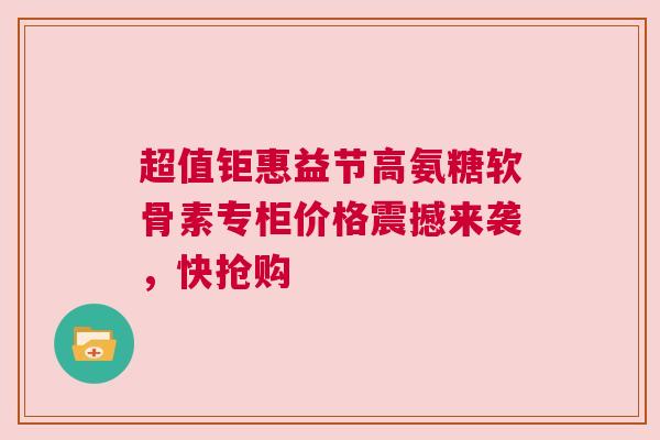 超值钜惠益节高氨糖软骨素专柜价格震撼来袭，快抢购