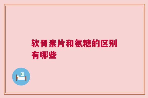 软骨素片和氨糖的区别有哪些