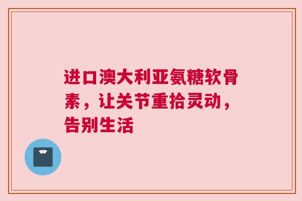 进口澳大利亚氨糖软骨素，让关节重拾灵动，告别生活