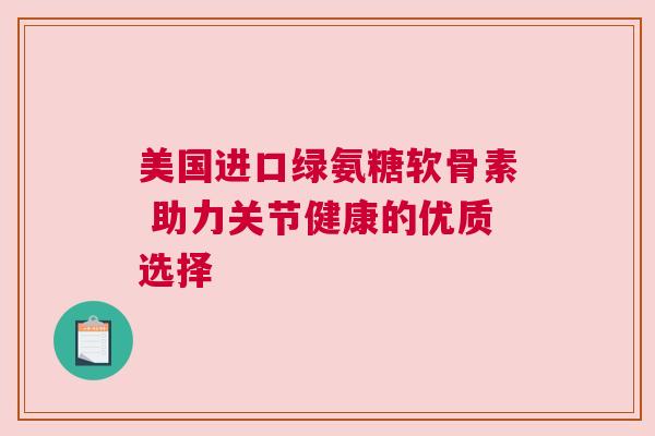 美国进口绿氨糖软骨素 助力关节健康的优质选择