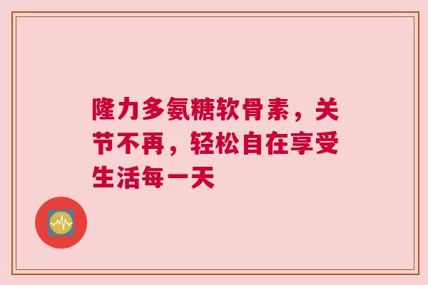 隆力多氨糖软骨素，关节不再，轻松自在享受生活每一天