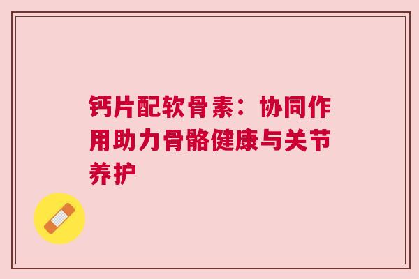 钙片配软骨素：协同作用助力骨骼健康与关节养护