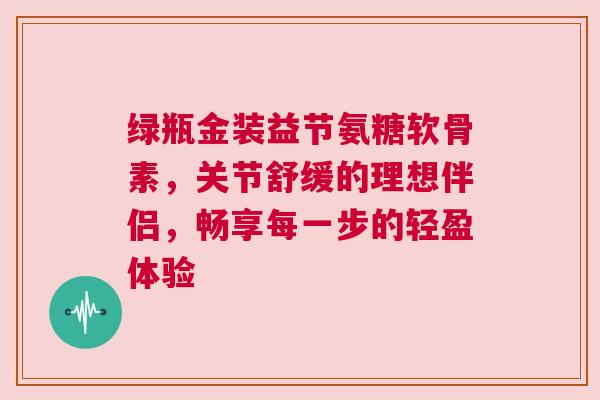 绿瓶金装益节氨糖软骨素，关节舒缓的理想伴侣，畅享每一步的轻盈体验