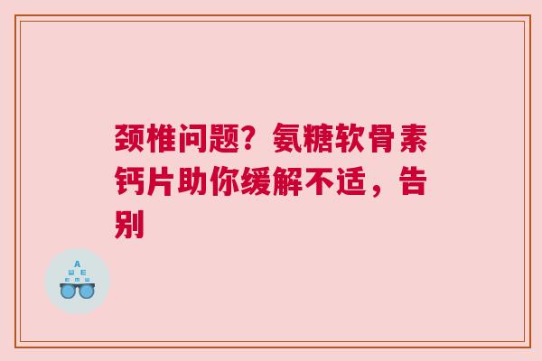 颈椎问题？氨糖软骨素钙片助你缓解不适，告别