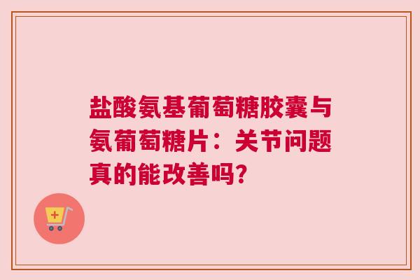 盐酸氨基葡萄糖胶囊与氨葡萄糖片：关节问题真的能改善吗？