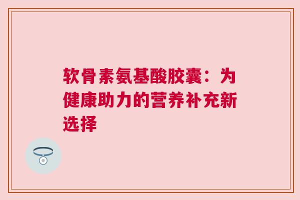 软骨素氨基酸胶囊：为健康助力的营养补充新选择