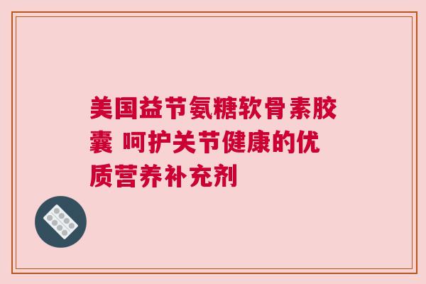 美国益节氨糖软骨素胶囊 呵护关节健康的优质营养补充剂