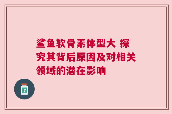 鲨鱼软骨素体型大 探究其背后原因及对相关领域的潜在影响