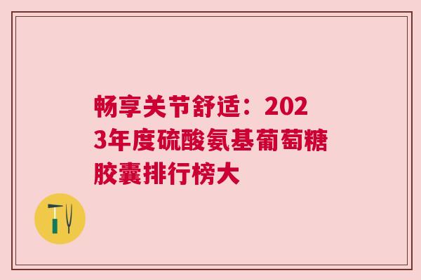 畅享关节舒适：2023年度硫酸氨基葡萄糖胶囊排行榜大