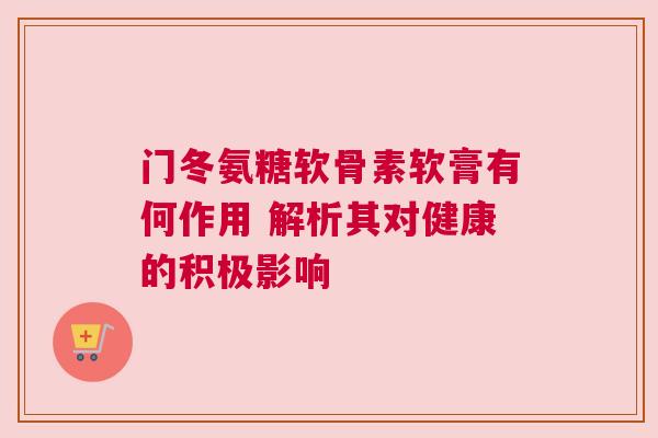 门冬氨糖软骨素软膏有何作用 解析其对健康的积极影响