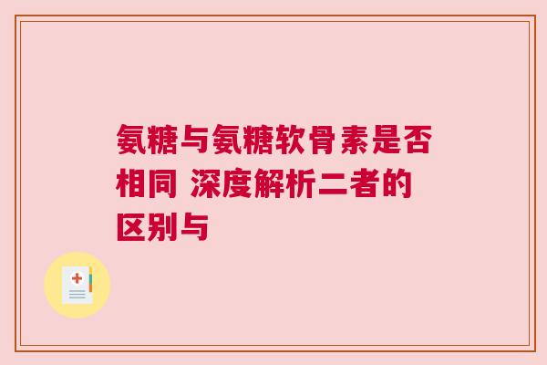 氨糖与氨糖软骨素是否相同 深度解析二者的区别与