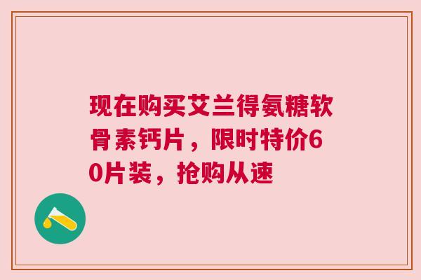现在购买艾兰得氨糖软骨素钙片，限时特价60片装，抢购从速