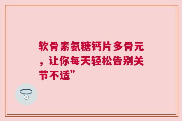 软骨素氨糖钙片多骨元，让你每天轻松告别关节不适”