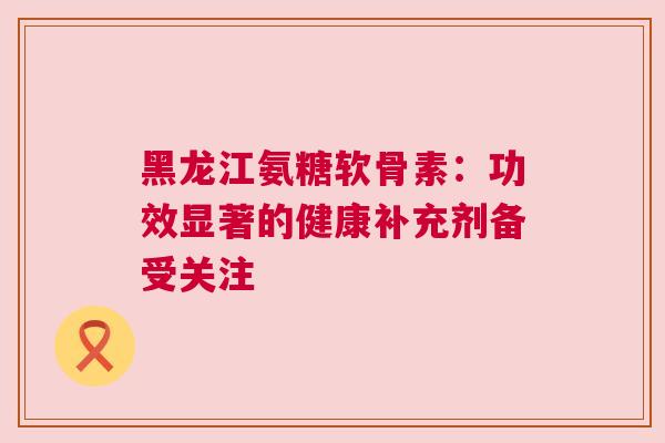 黑龙江氨糖软骨素：功效显著的健康补充剂备受关注