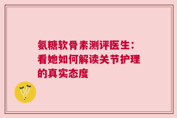 氨糖软骨素测评医生：看她如何解读关节护理的真实态度