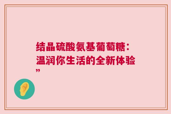 结晶硫酸氨基葡萄糖：温润你生活的全新体验”