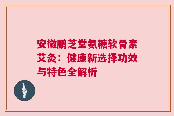 安徽鹏芝堂氨糖软骨素艾灸：健康新选择功效与特色全解析