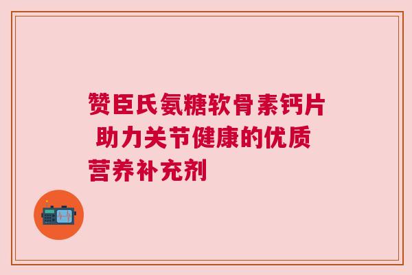 赞臣氏氨糖软骨素钙片 助力关节健康的优质营养补充剂