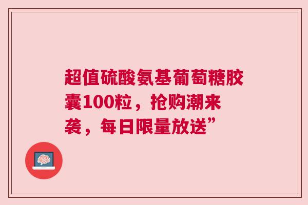 超值硫酸氨基葡萄糖胶囊100粒，抢购潮来袭，每日限量放送”