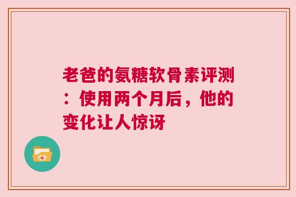 老爸的氨糖软骨素评测：使用两个月后，他的变化让人惊讶