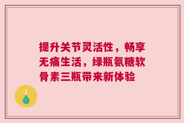 提升关节灵活性，畅享无痛生活，绿瓶氨糖软骨素三瓶带来新体验