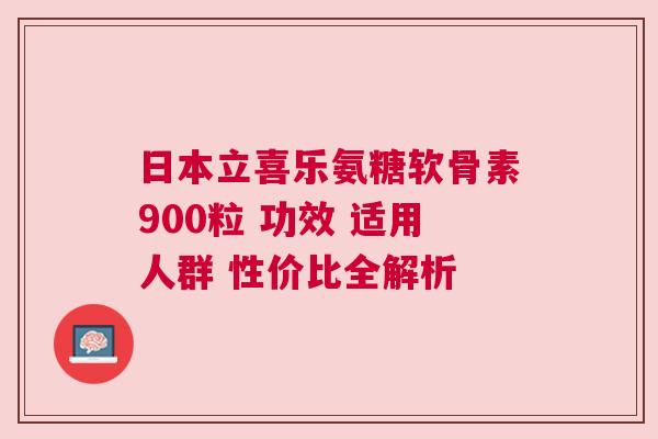 日本立喜乐氨糖软骨素900粒 功效 适用人群 性价比全解析