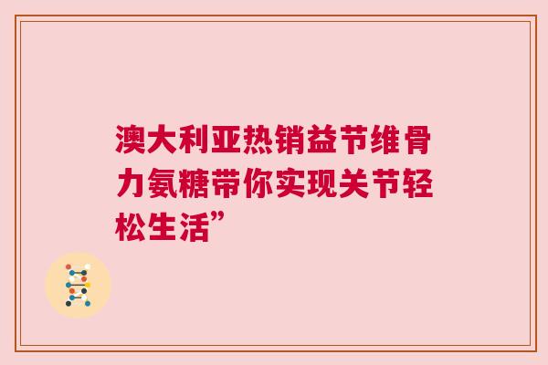 澳大利亚热销益节维骨力氨糖带你实现关节轻松生活”