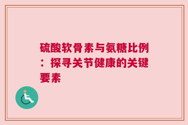硫酸软骨素与氨糖比例：探寻关节健康的关键要素