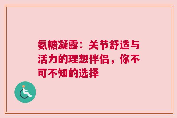 氨糖凝露：关节舒适与活力的理想伴侣，你不可不知的选择