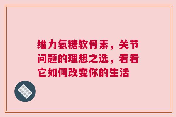 维力氨糖软骨素，关节问题的理想之选，看看它如何改变你的生活