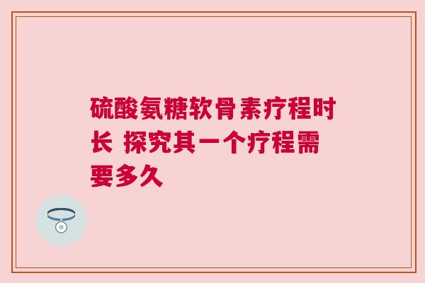 硫酸氨糖软骨素疗程时长 探究其一个疗程需要多久