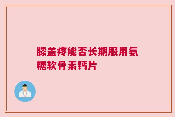 膝盖疼能否长期服用氨糖软骨素钙片