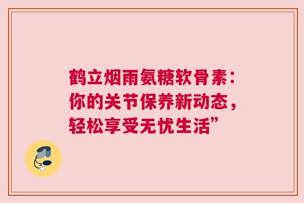 鹤立烟雨氨糖软骨素：你的关节保养新动态，轻松享受无忧生活”