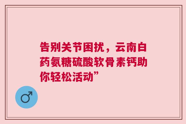 告别关节困扰，云南白药氨糖硫酸软骨素钙助你轻松活动”