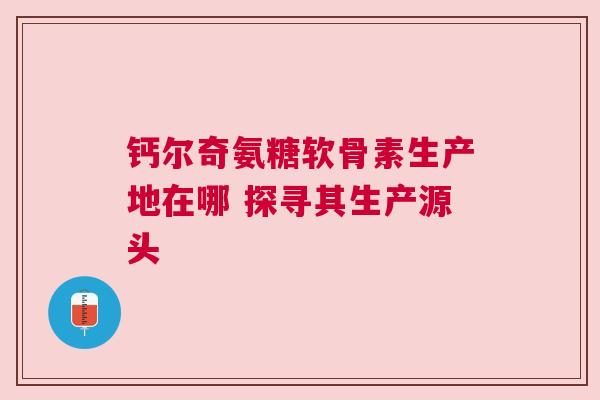 钙尔奇氨糖软骨素生产地在哪 探寻其生产源头