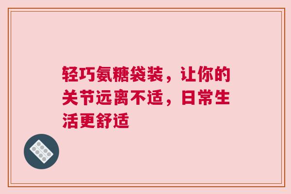 轻巧氨糖袋装，让你的关节远离不适，日常生活更舒适