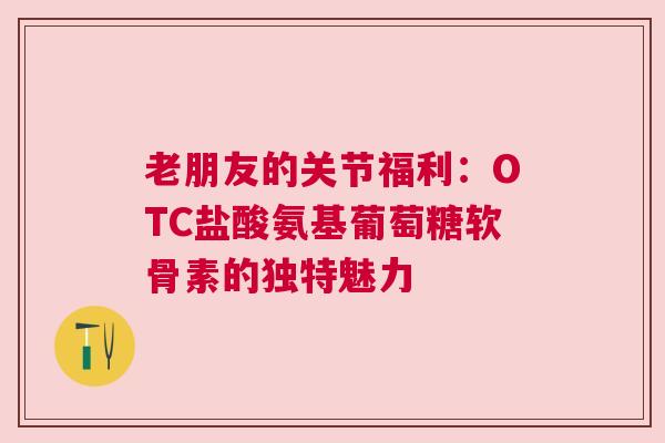 老朋友的关节福利：OTC盐酸氨基葡萄糖软骨素的独特魅力