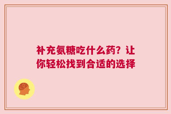 补充氨糖吃什么药？让你轻松找到合适的选择