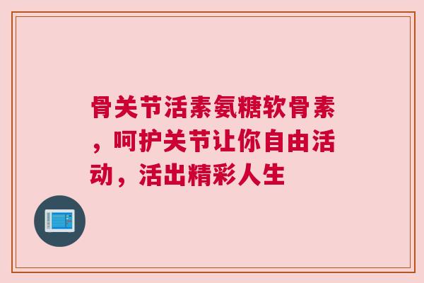 骨关节活素氨糖软骨素，呵护关节让你自由活动，活出精彩人生