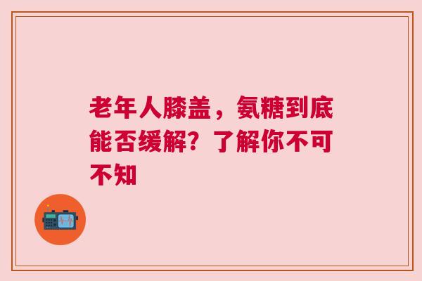 老年人膝盖，氨糖到底能否缓解？了解你不可不知