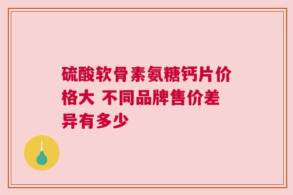 硫酸软骨素氨糖钙片价格大 不同品牌售价差异有多少