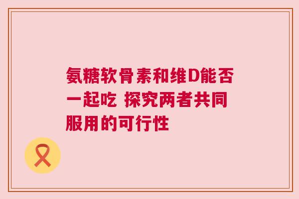 氨糖软骨素和维D能否一起吃 探究两者共同服用的可行性