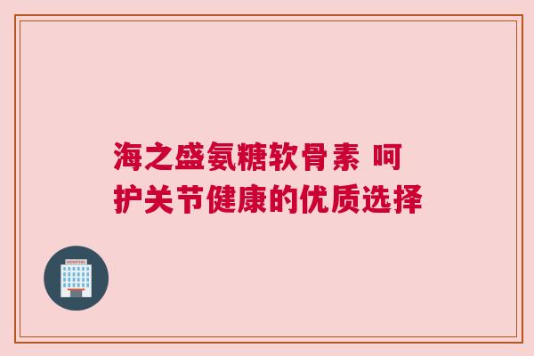 海之盛氨糖软骨素 呵护关节健康的优质选择