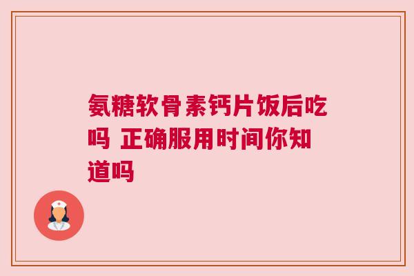 氨糖软骨素钙片饭后吃吗 正确服用时间你知道吗