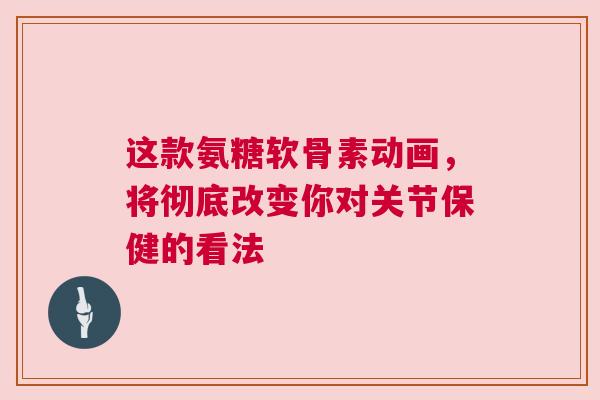 这款氨糖软骨素动画，将彻底改变你对关节保健的看法