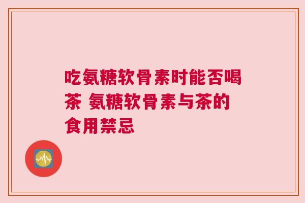 吃氨糖软骨素时能否喝茶 氨糖软骨素与茶的食用禁忌