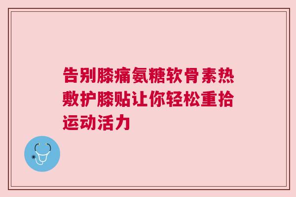 告别膝痛氨糖软骨素热敷护膝贴让你轻松重拾运动活力