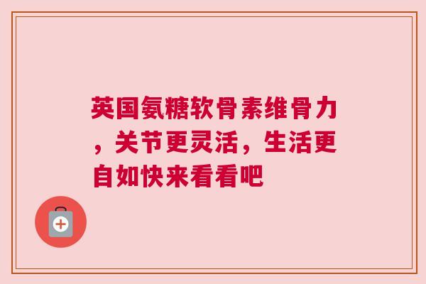 英国氨糖软骨素维骨力，关节更灵活，生活更自如快来看看吧